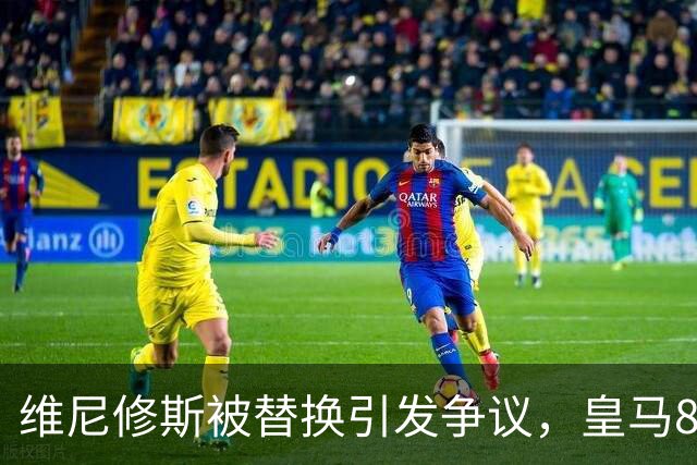 维尼修斯被替换引发争议，皇马8分钟内连入3球完成逆转